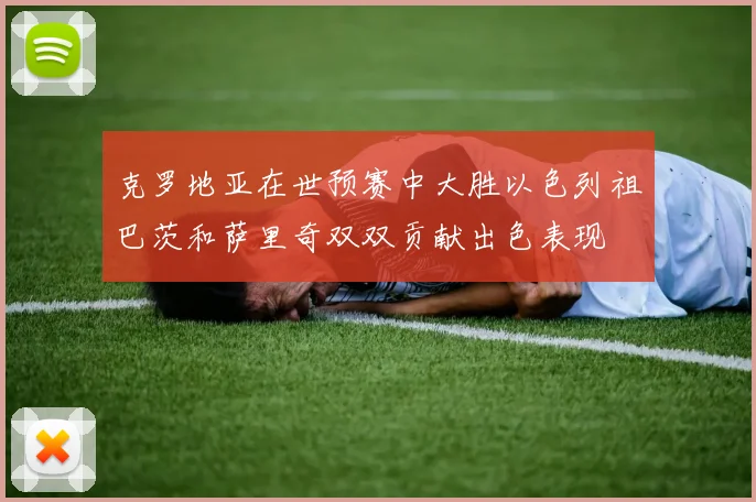 克罗地亚在世预赛中大胜以色列祖巴茨和萨里奇双双贡献出色表现