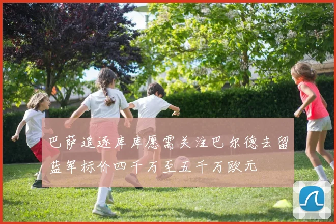 巴萨追逐库库愿需关注巴尔德去留蓝军标价四千万至五千万欧元