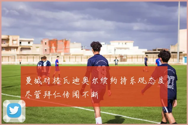 曼城对格瓦迪奥尔续约持乐观态度尽管拜仁传闻不断