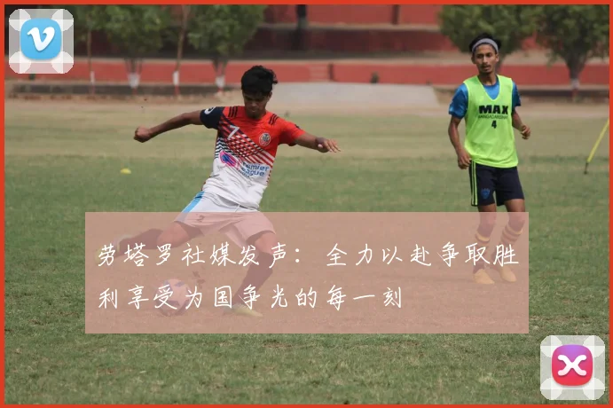 劳塔罗社媒发声：全力以赴争取胜利享受为国争光的每一刻
