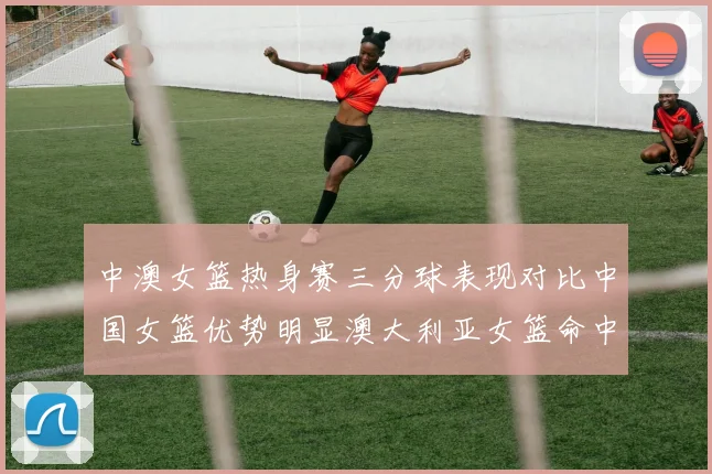 中澳女篮热身赛三分球表现对比中国女篮优势明显澳大利亚女篮命中率低下