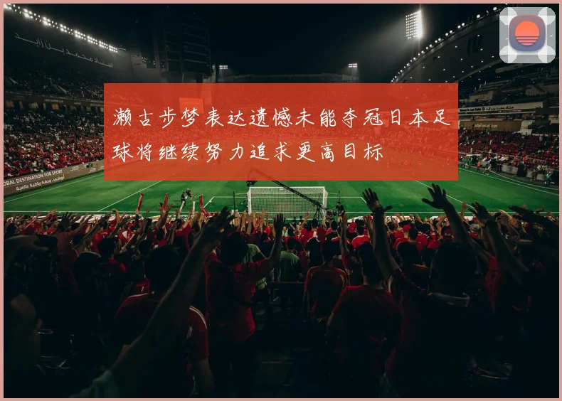 濑古步梦表达遗憾未能夺冠日本足球将继续努力追求更高目标