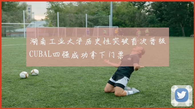湖南工业大学历史性突破首次晋级CUBAL四强成功拿下门票