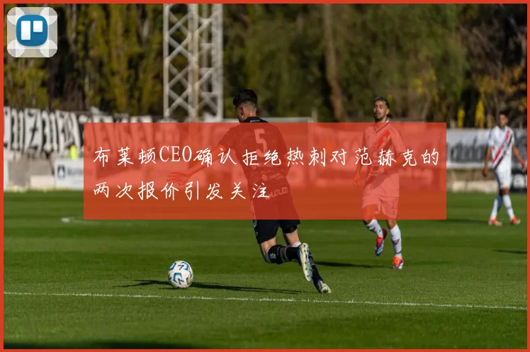 布莱顿CEO确认拒绝热刺对范赫克的两次报价引发关注