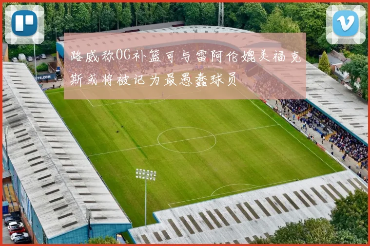路威称OG补篮可与雷阿伦媲美福克斯或将被记为最愚蠢球员