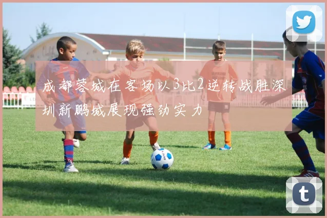 成都蓉城在客场以3比2逆转战胜深圳新鹏城展现强劲实力